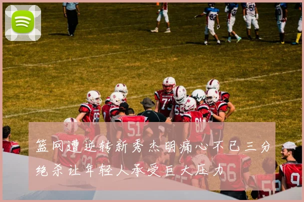 篮网遭逆转新秀杰明痛心不已三分绝杀让年轻人承受巨大压力