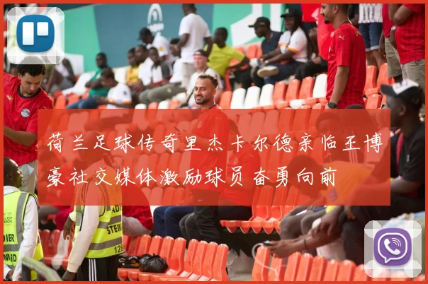 荷兰足球传奇里杰卡尔德亲临王博豪社交媒体激励球员奋勇向前