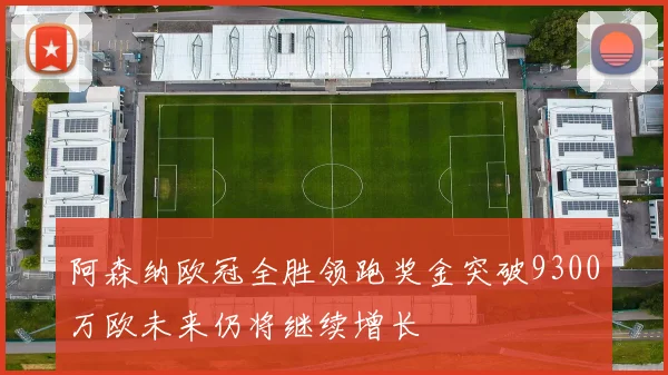 阿森纳欧冠全胜领跑奖金突破9300万欧未来仍将继续增长