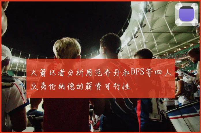 火箭记者分析用范乔丹和DFS等四人交易伦纳德的薪资可行性