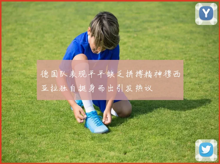 德国队表现平平缺乏拼搏精神穆西亚拉独自挺身而出引发热议