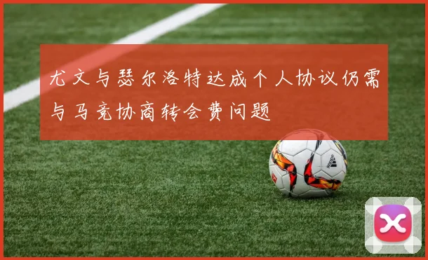 尤文与瑟尔洛特达成个人协议仍需与马竞协商转会费问题