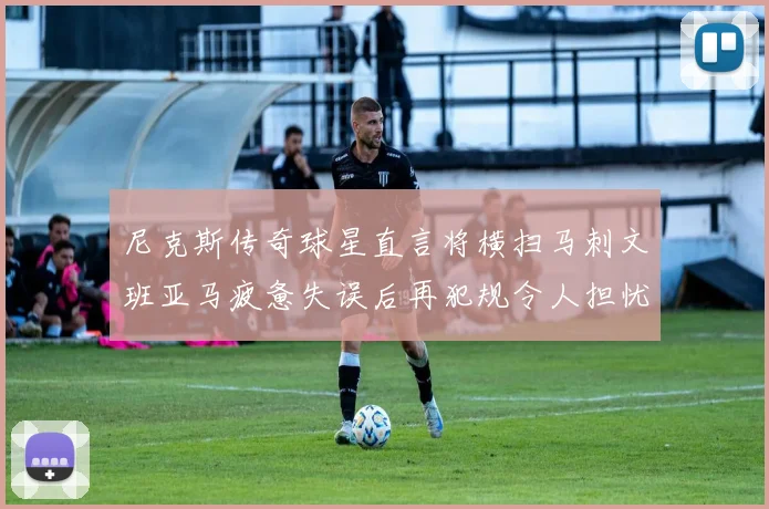 尼克斯传奇球星直言将横扫马刺文班亚马疲惫失误后再犯规令人担忧