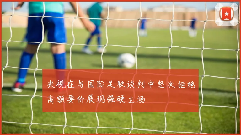 央视在与国际足联谈判中坚决拒绝高额要价展现强硬立场