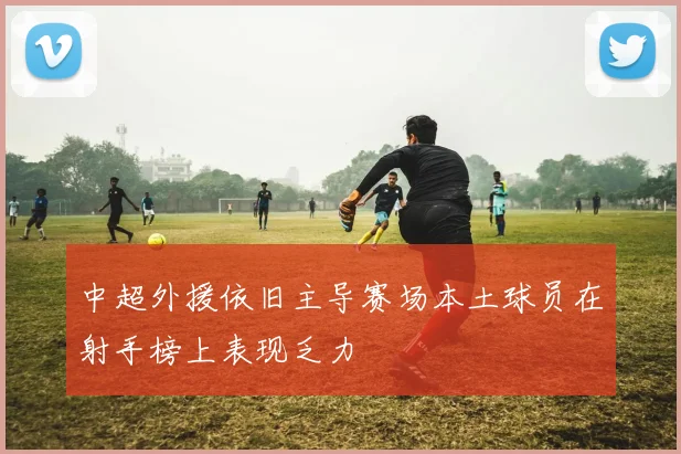 中超外援依旧主导赛场本土球员在射手榜上表现乏力
