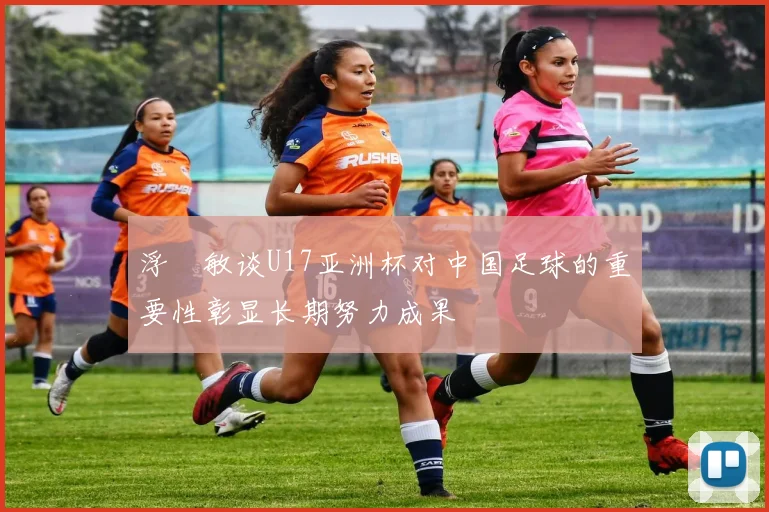 浮嶋敏谈U17亚洲杯对中国足球的重要性彰显长期努力成果