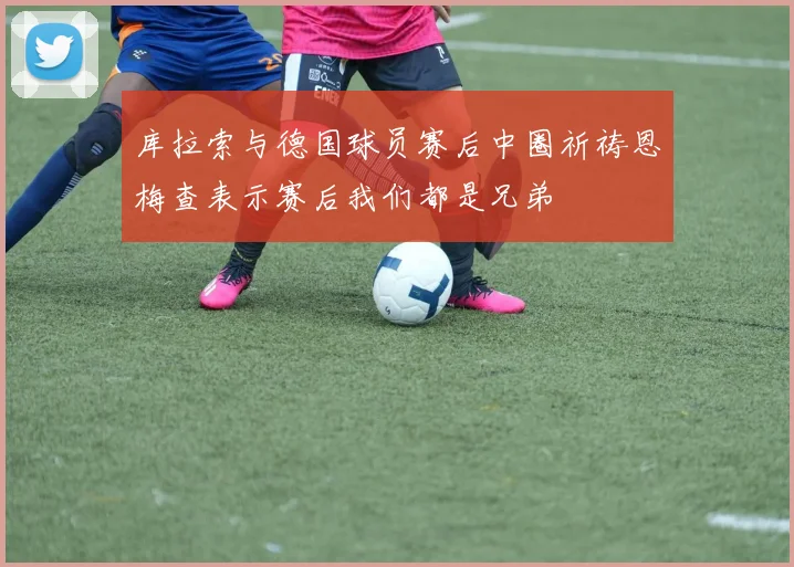 库拉索与德国球员赛后中圈祈祷恩梅查表示赛后我们都是兄弟