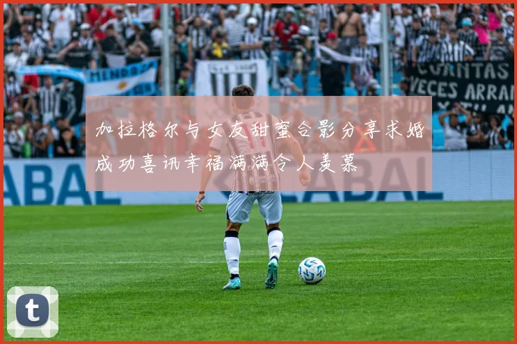 加拉格尔与女友甜蜜合影分享求婚成功喜讯幸福满满令人羡慕
