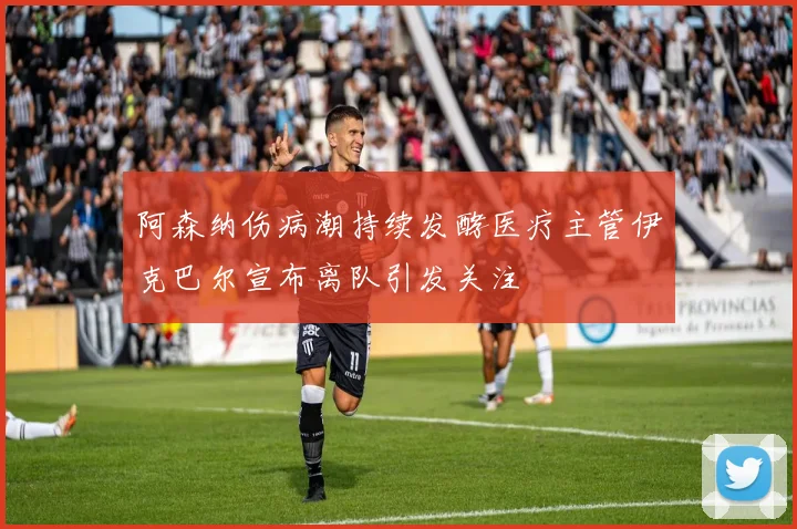 阿森纳伤病潮持续发酵医疗主管伊克巴尔宣布离队引发关注