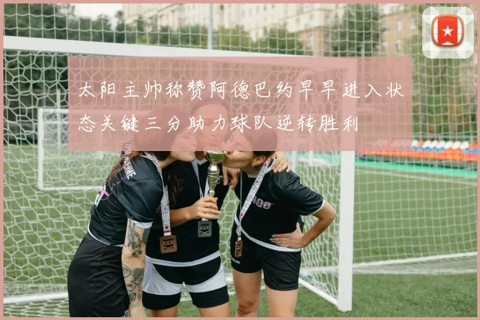 太阳主帅称赞阿德巴约早早进入状态关键三分助力球队逆转胜利