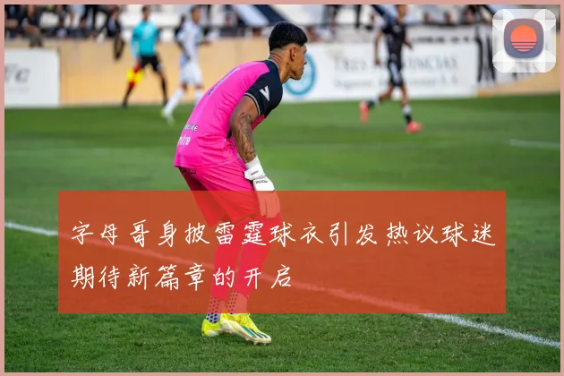 字母哥身披雷霆球衣引发热议球迷期待新篇章的开启
