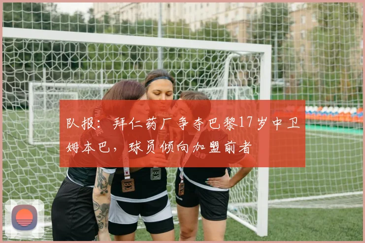 队报：拜仁药厂争夺巴黎17岁中卫姆本巴，球员倾向加盟前者