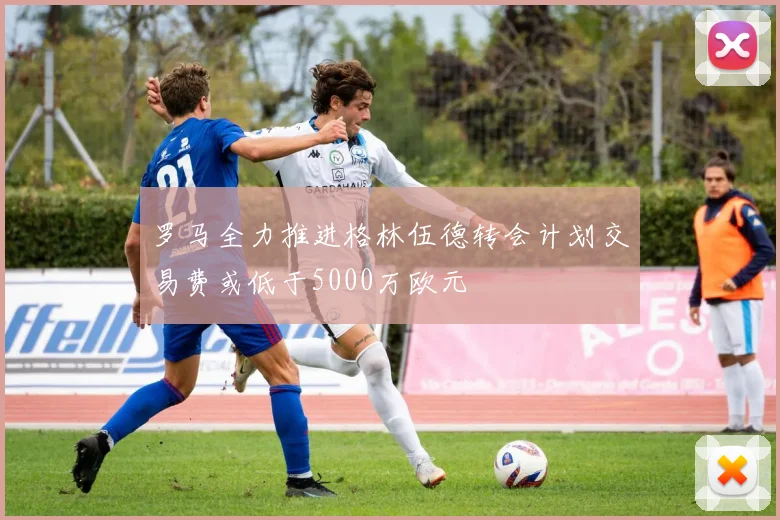罗马全力推进格林伍德转会计划交易费或低于5000万欧元