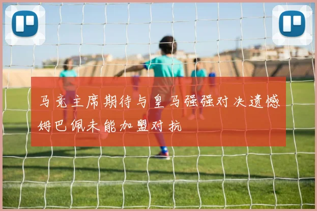马竞主席期待与皇马强强对决遗憾姆巴佩未能加盟对抗