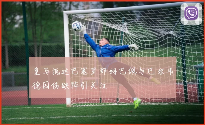 皇马抵达巴塞罗那姆巴佩与巴尔韦德因伤缺阵引关注