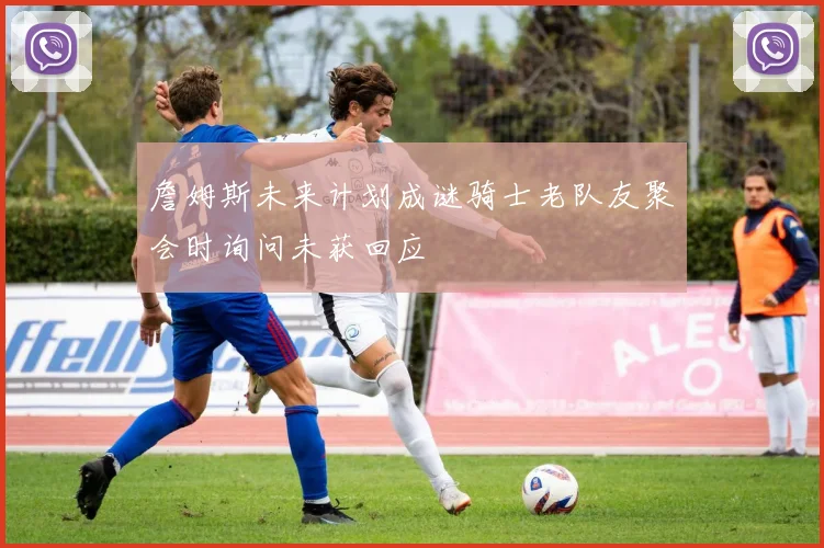 詹姆斯未来计划成谜骑士老队友聚会时询问未获回应