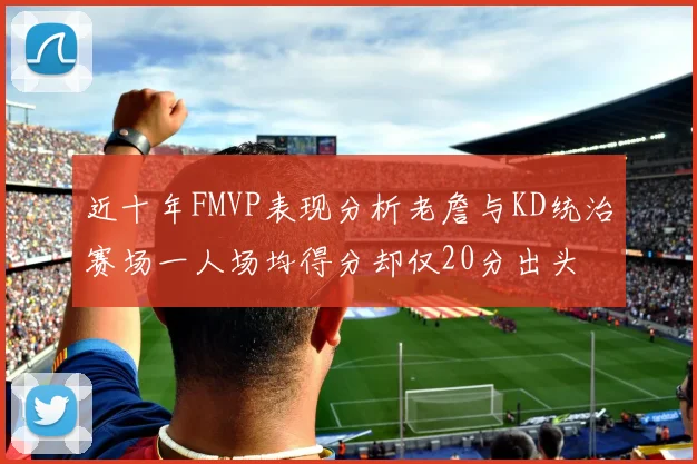 近十年FMVP表现分析老詹与KD统治赛场一人场均得分却仅20分出头