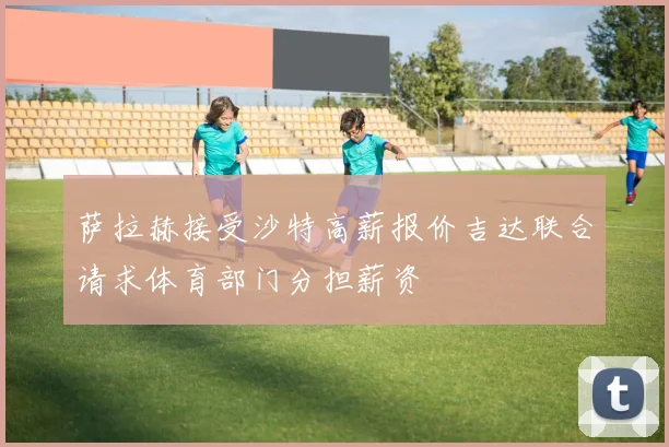 萨拉赫接受沙特高薪报价吉达联合请求体育部门分担薪资