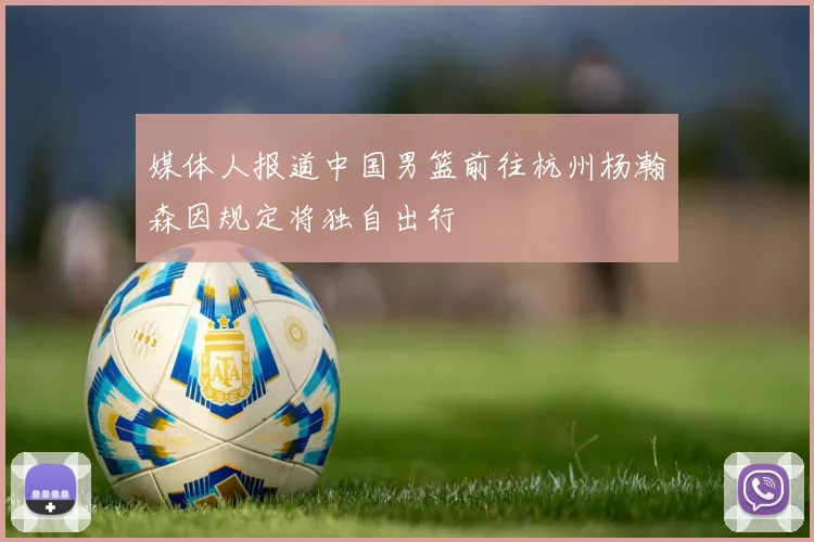媒体人报道中国男篮前往杭州杨瀚森因规定将独自出行