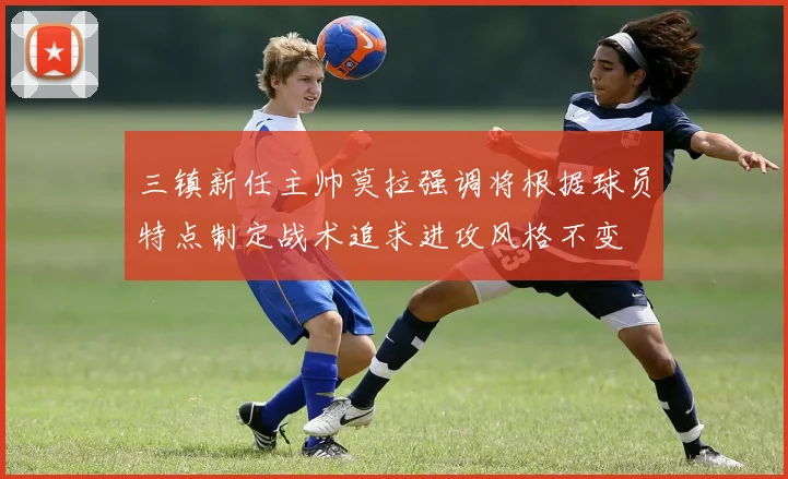 三镇新任主帅莫拉强调将根据球员特点制定战术追求进攻风格不变