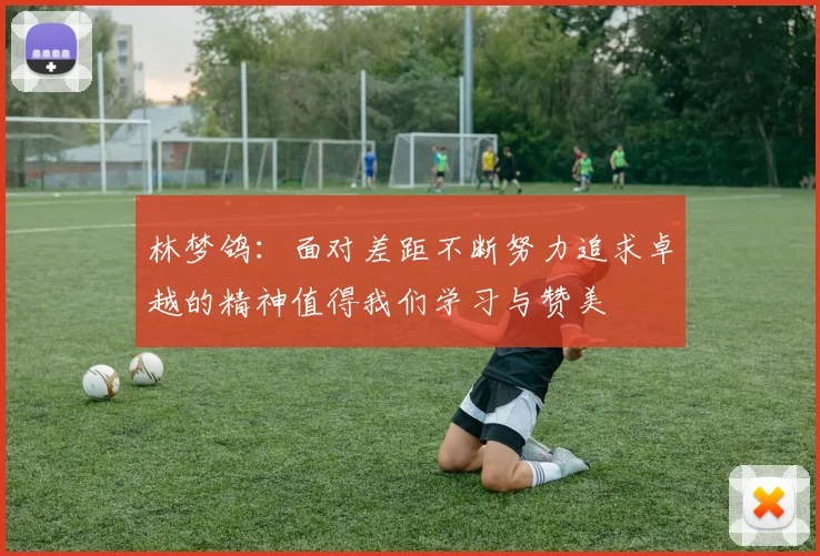 林梦鸽：面对差距不断努力追求卓越的精神值得我们学习与赞美