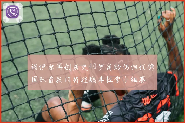 诺伊尔再创历史40岁高龄仍担任德国队首发门将迎战库拉索小组赛