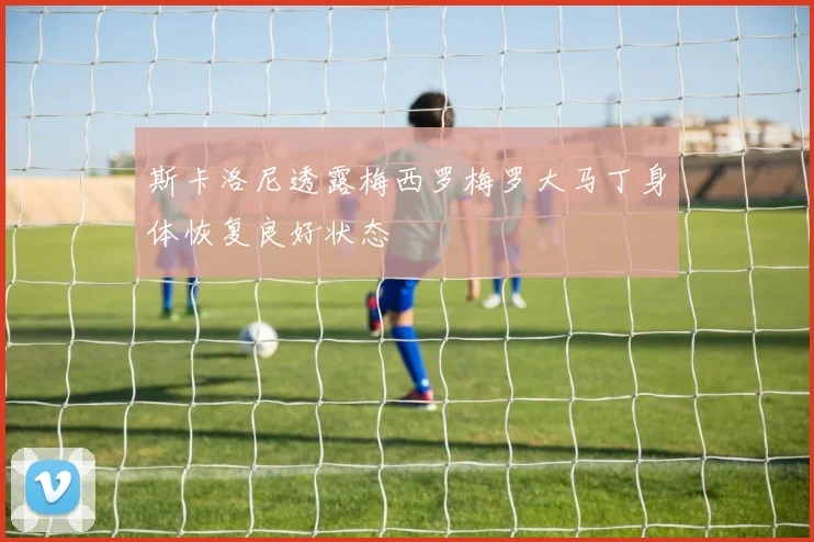 斯卡洛尼透露梅西罗梅罗大马丁身体恢复良好状态
