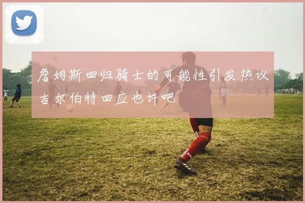詹姆斯回归骑士的可能性引发热议吉尔伯特回应也许吧
