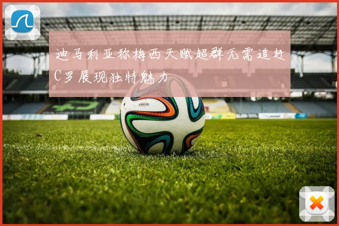 迪马利亚称梅西天赋超群无需追赶C罗展现独特魅力