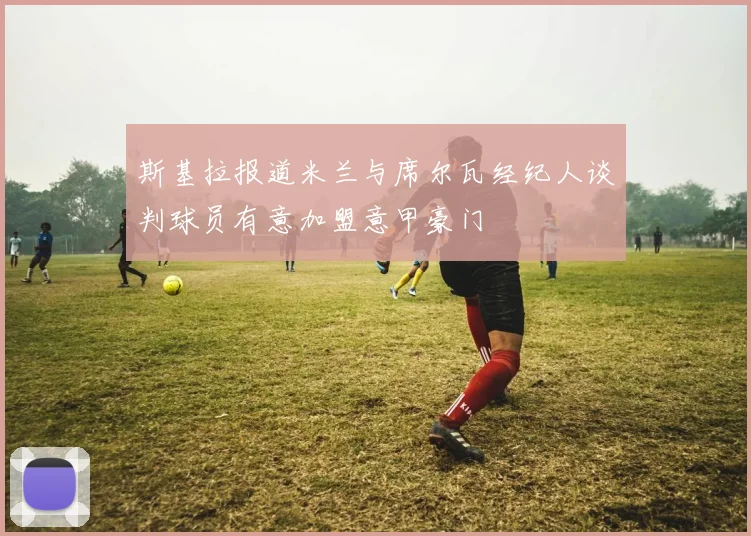 斯基拉报道米兰与席尔瓦经纪人谈判球员有意加盟意甲豪门