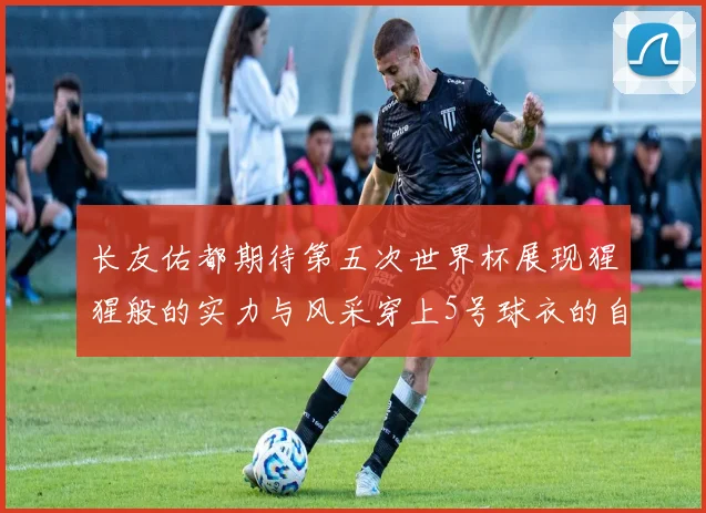 长友佑都期待第五次世界杯展现猩猩般的实力与风采穿上5号球衣的自豪感
